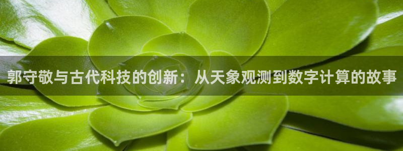 云顶国际(集团)开发实业有限公司：郭守敬与古代科技的创新：从