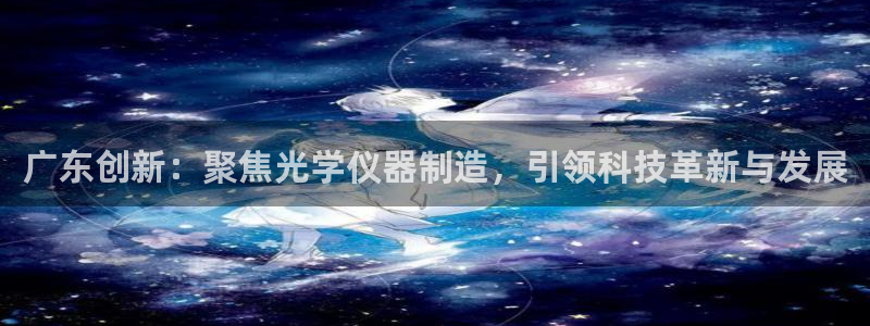 淮北云顶国际俱乐部电话：广东创新：聚焦光学仪器制造，引领科技
