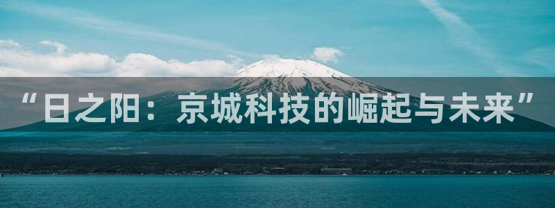 中国云顶控股集团：“日之阳：京城科技的崛起与未来”