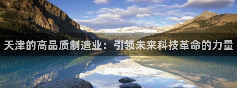 云顶集团官网电话：天津的高品质制造业：引领未来科技革命的力量