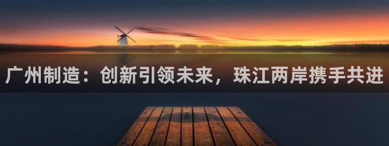 云顶国际太原店怎么样：广州制造：创新引领未来，珠江两岸携手共