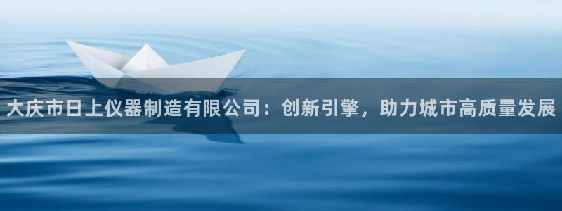 淮北云顶国际雷刚：大庆市日上仪器制造有限公司：创新引擎，助力