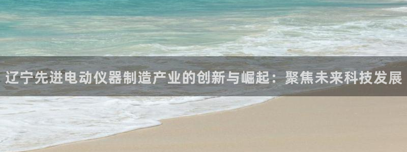 云顶国际平台送彩金58：辽宁先进电动仪器制造产业的创新与崛起