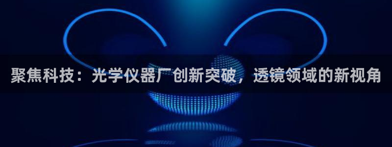 云顶国际电子游戏怎么玩：聚焦科技：光学仪器厂创新突破，透镜领