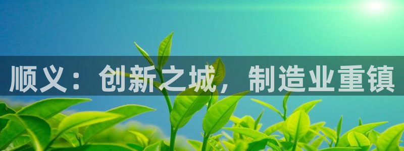 云顶国际唯一官网：顺义：创新之城，制造业重镇