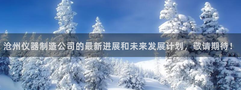 云顶国际服在哪下载：沧州仪器制造公司的最新进展和未来发展计划