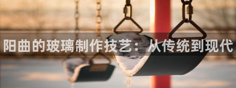 云顶集团简介资料：阳曲的玻璃制作技艺：从传统到现代