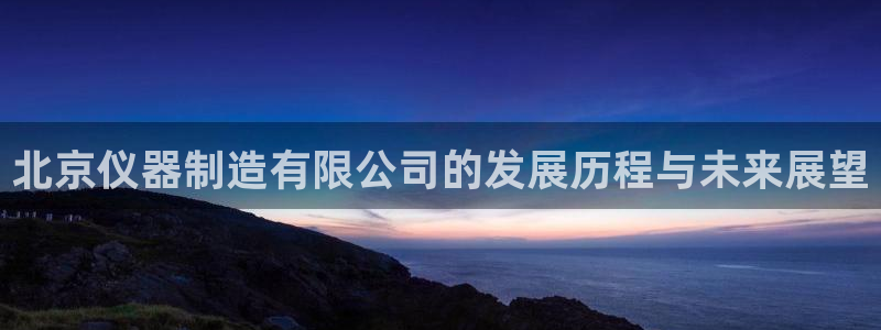 云顶国际软装公司怎么样知乎：北京仪器制造有限公司的发展历程与