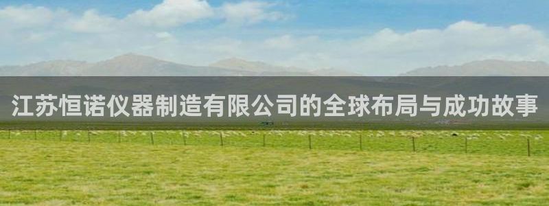 云顶集团官网电话客服：江苏恒诺仪器制造有限公司的全球布局与成