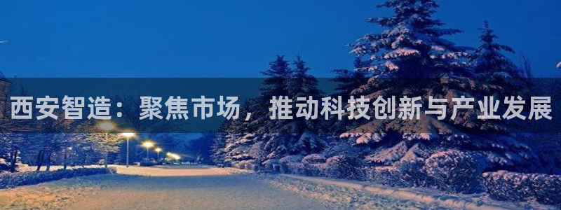 云顶手游国际服账号：西安智造：聚焦市场，推动科技创新与产业发