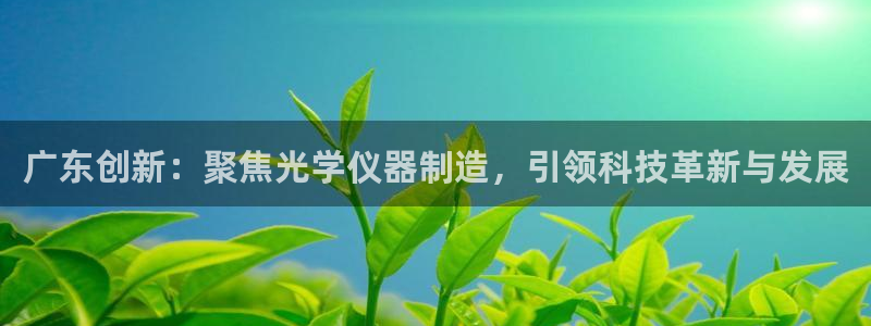 云顶集团官网登录入口下载：广东创新：聚焦光学仪器制造，引领科